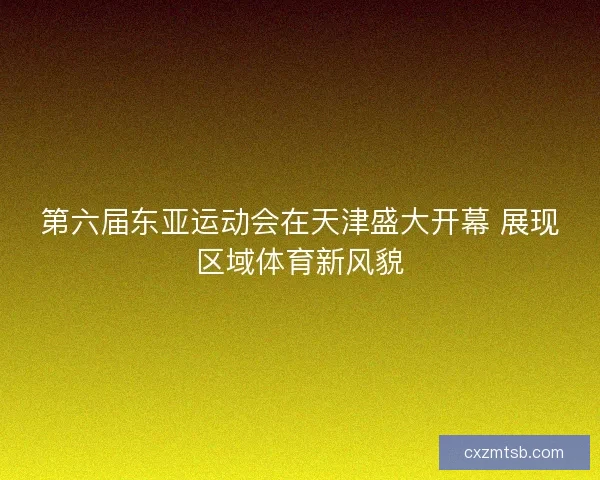 第六届东亚运动会在天津盛大开幕 展现区域体育新风貌