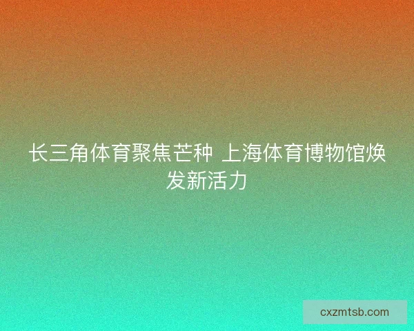 长三角体育聚焦芒种 上海体育博物馆焕发新活力