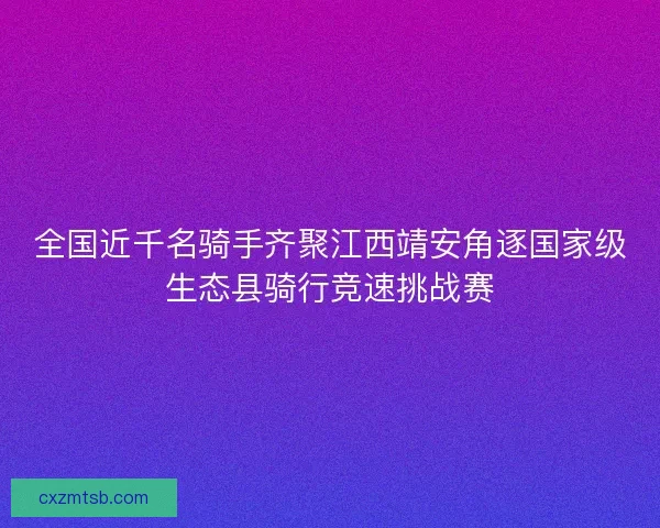 全国近千名骑手齐聚江西靖安角逐国家级生态县骑行竞速挑战赛