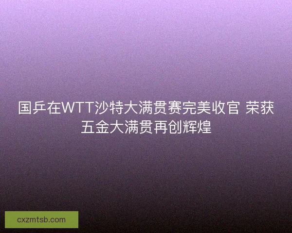 国乒在WTT沙特大满贯赛完美收官 荣获五金大满贯再创辉煌